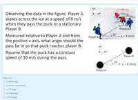 Observing the data in the figure, Player A
skates across the ice at a speed of 8 m/s
when they pass the puck to a stationary
Player B.
Player B.
35"
- V, = 8 [m/s]
Measured relative to Player A and from
the positive x axis, what angle should the
pass be in so that puck reaches player B.
Player A
Assume that the puck has a constant
speed of 10 m/s during the pass.
Player B
35"
V, = 8 [m/s]
Player A
Select one:
O a. 80.80 [deg)
O b. answer not provided
O . 117 [deg)
O d. 27.68 (deg]
O e. 62.3 (deg]
