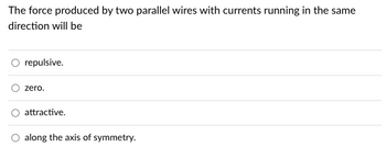 The force produced by two parallel wires with currents running in the same
direction will be
repulsive.
zero.
attractive.
O along the axis of symmetry.