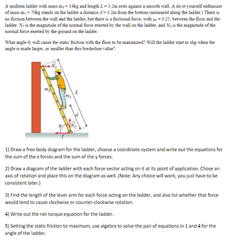 A uniform ladder with mass \( m_2 = 14 \, \text{kg} \) and length \( L = 3.2 \, \text{m} \) rests against a smooth wall. A do-it-yourself enthusiast of mass \( m_1 = 70 \, \text{kg} \) stands on the ladder a distance \( d = 1.2 \, \text{m} \) from the bottom (measured along the ladder). There is no friction between the wall and the ladder, but there is a frictional force, with \( \mu = 0.25 \), between the floor and the ladder. \( N_1 \) is the magnitude of the normal force exerted by the wall on the ladder, and \( N_2 \) is the magnitude of the normal force exerted by the ground on the ladder.

What angle \( \theta \), will cause the static friction with the floor to be maximized? Will the ladder start to slip when the angle is made larger, or smaller than this borderline value?

**Diagram Explanation:**
The diagram shows a ladder leaning against a wall, with several forces acting on it:

- \( \vec{N_1} \): Normal force exerted by the wall, acting horizontally on the ladder.
- \( \vec{N_2} \): Normal force exerted by the floor, acting vertically on the ladder.
- \( \vec{f} \): Frictional force at the base of the ladder, acting horizontally.
- \( \vec{m_1g} \): Gravitational force acting downward at the point where the person stands.
- \( \vec{m_2g} \): Gravitational force acting downward at the ladder's center of mass.

**Instructions:**

1) Draw a free body diagram for the ladder, choose a coordinate system and write out the equations for the sum of the x forces and the sum of the y forces.

2) Draw a diagram of the ladder with each force vector acting on it at its point of application. Choose an axis of rotation and place this on the diagram as well. (Note: Any choice will work, you just have to be consistent later.)

3) Find the length of the lever arm for each force acting on the ladder and also list whether that force would tend to cause clockwise or counter-clockwise rotation.

4) Write out the net torque equation