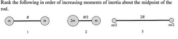 **Ranking Moments of Inertia**

The task is to rank the following systems in order of increasing moments of inertia about the midpoint of the rod:

1. **Diagram 1:**
   - **Masses:** Two identical masses \( m \)
   - **Distance:** Each mass is located at a distance \( R \) from the midpoint.

2. **Diagram 2:**
   - **Masses:** A mass \( 2m \) and a mass \( m \)
   - **Distance:** The mass \( 2m \) is at a distance \( R/2 \) from the midpoint, and the mass \( m \) is at the same distance \( R/2 \) on the opposite side.

3. **Diagram 3:**
   - **Masses:** Two identical masses \( m/2 \)
   - **Distance:** Each mass is located at a distance \( 2R \) from the midpoint.

**Explanation:**

- **Moment of Inertia (I)** is calculated using the formula \( I = \sum m_i r_i^2 \), where \( m_i \) is the mass and \( r_i \) is the distance from the axis of rotation (midpoint in this case).
  
For each system:
- **Diagram 1:** Moment of inertia is \( 2mR^2 \).
- **Diagram 2:** Moment of inertia is \( (2m)(R/2)^2 + (m)(R/2)^2 = \frac{3}{2}m \left( \frac{R^2}{4} \right) = \frac{3}{4}mR^2 \).
- **Diagram 3:** Moment of inertia is \( 2 \times (m/2) (2R)^2 = 8mR^2 \).

**Rank:**
2 (Smallest) < 1 < 3 (Largest)