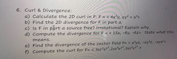 6. Curl & Divergence:
a) Calculate the 2D curl in F: F = < 4x³y, xy²+x+>
b) Find the 2D divergence for F in part a.
c) Is F in part a source free? Irrotational? Explain why.
d) Compute the divergence for F = < 15x, -6y, -6z>. State what this
means.
e) Find the divergence of the vector field F= < x²yz, -xy²z, -xyz²>
f) Compute the curl for F= < 3xz³ey2, 2xz³ ey², 3xz² ey² >