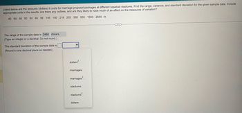 Listed below are the amounts (dollars) it costs for marriage proposal packages at different baseball stadiums. Find the range, variance, and standard deviation for the given sample data. Include
appropriate units in the results. Are there any outliers, and are they likely to have much of an effect on the measures of variation?
40 50 50 60 60 95 95 145 190 218 255 350 500 1500 2500
The range of the sample data is 2460 dollars.
(Type an integer or a decimal. Do not round.)
The standard deviation of the sample data is
(Round to one decimal place as needed.)
dollars².
marriages.
marriages?
stadiums.
stadiums².
dollars.