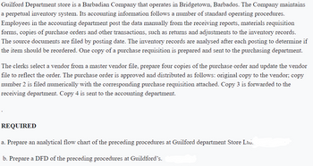 Guilford Department store is a Barbadian Company that operates in Bridgetown, Barbados. The Company maintains
a perpetual inventory system. Its accounting information follows a number of standard operating procedures.
Employees in the accounting department post the data manually from the receiving reports, materials requisition
forms, copies of purchase orders and other transactions, such as returns and adjustments to the inventory records.
The source documents are filed by posting date. The inventory records are analysed after each posting to determine if
the item should be reordered. One copy of a purchase requisition is prepared and sent to the purchasing department.
The clerks select a vendor from a master vendor file, prepare four copies of the purchase order and update the vendor
file to reflect the order. The purchase order is approved and distributed as follows: original copy to the vendor; copy
number 2 is filed numerically with the corresponding purchase requisition attached. Copy 3 is forwarded to the
receiving department. Copy 4 is sent to the accounting department.
REQUIRED
a. Prepare an analytical flow chart of the preceding procedures at Guilford department Store Ltd.
b. Prepare a DFD of the preceding procedures at Guildford's.