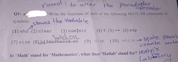 Academic Year 2021-2022
round to alter the procedubler.
operator
Q1: al
\Write the functions of each of the following MATLAB command or
symbols: showes the variable
A
(1) who (2) clear (3) num2str (4) % (5)== (6) exp
hold on
(7) size (8)h(1marksold on (9) disp (10) while →
squire practic
create vector
b\ 'Math' stand for 'Mathematics', what does 'Matlab' stand for? Matrix
Labattory