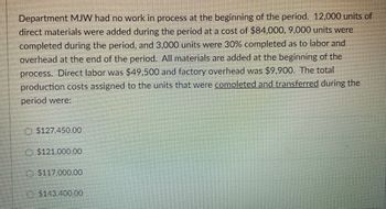 Department MJW had no work in process at the beginning of the period. 12,000 units of
direct materials were added during the period at a cost of $84,000, 9,000 units were
completed during the period, and 3,000 units were 30% completed as to labor and
overhead at the end of the period. All materials are added at the beginning of the
process. Direct labor was $49,500 and factory overhead was $9,900. The total
production costs assigned to the units that were completed and transferred during the
period were:
O $127,450.00
$121,000.00
$117.000.00
$143.400.00