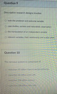 Question 9
Descriptive research designs involve:
O both the predictor and outcome variable
O case studies, surveys and naturalistic observation
O the manipulation of an independent variable
relevant variables, their relationship and scatter plots
Question 10
The nervous system is composcd of:
more than 10 million interconnected pathways
Omore than 10 million brain cells
more than 100 billion neurons
more than 100 billion stem cells
