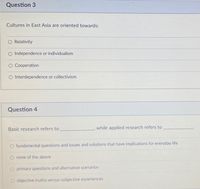 Question 3
Cultures in East Asia are oriented towards:
O Relativity
O Independence or individualism
O Cooperation
terdependence
collectivism
Question 4
Basic research refers to
while applied research refers to
fundamental questions and issues and solutions that have implications for everyday life
O none of the above
O primary questions and alternative scenarios
O objective truths versus subjective experiences
