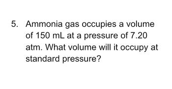 5. Ammonia gas occupies a volume
of 150 mL at a pressure of 7.20
atm. What volume will it occupy at
standard pressure?