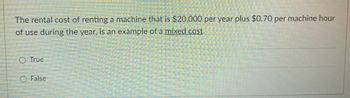 The rental cost of renting a machine that is $20,000 per year plus $0.70 per machine hour
of use during the year, is an example of a mixed cost.
True
False