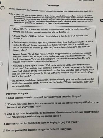 9
Document D
Source: Adapted from: "Can't Believe It: Reaction to Casey Anthony Verdict," NBC News and msnbc.com, July 5, 2011.
Note: In 2008, a two-year-old Florida girl named Caylee Anthony was killed. Her mother, Casey Anthony, was arrested
and tried for her murder. The trial was televised and gained extraordinary media attention throughout the country.
Casey Anthony was presumed guilty by many in the public. The large majority of those in the public who followed
the story were shocked when a jury found Casey Anthony not guilty of the murder. While the 25-year-old mother
was found not guilty, she was convicted of four counts of lying to investigators.
ORLANDO, Fla. - Inside and outside a Florida courtroom, the jury's verdict in the Casey
Anthony trial left many stunned, outraged or relieved Tuesday....
Angela Wright, of Elkhart, Indiana. "I can't believe it. I'm shocked. Oh my God, I can't
believe it."
Janine Gonzalez who lives a few miles from the Anthony home in Orange County. "Where's
justice for Caylee? Do you mean to tell me that in Florida you can kill your child, toss
her on the side of the road and go free? She (Casey Anthony) better move and move to a
faraway place."
•Lawson Lamar, Florida State Attorney. "We're disappointed in the verdict today because
we know the facts and we've put in absolutely every piece of evidence that existed.... This
is a dry-bones case. Very, very difficult to prove. The delay in recovering little Caylee's
remains worked to our considerable disadvantage."
Jose Baez, Casey's defense lawyer. "While we're happy for Casey, there are no winners
in this case," Baez said at a news conference afterward. "Caylee has passed on far, far too
soon. And what my driving force has been for the last three years has been always to make
sure that there has been justice for Caylee and Casey, because Casey did not murder Cay-
lee. It's that simple."
• Joe Adamson, an Orlando businessman. "I think it is really great that we have science, but
we also have common sense," Adamson told the Sentinel. "These guys (jurors) didn't buy
into science fiction."
Document Analysis
1. Which speakers seemed to agree with the verdict? Which seemed to disagree?
2. What did the Florida State's Attorney mean when he said that the case was very difficult to prove
because it was a "dry-bones" case?
3. What do you think Joe Adamson, the businessman who commented on the case, meant when he
said, "The guys (jurors) didn't buy into science fiction"?
4. How can you use this document to argue for keeping the jury trial system?
5. How can you use this document to argue for the bench trial system?
EV
295