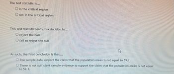 The test statistic is...
O in the critical region
O not in the critical region
This test statistic leads to a decision to...
O reject the null
O fail to reject the null
As such, the final conclusion is that...
O The sample data support the claim that the population mean is not equal to 59.1.
There is not sufficient sample evidence to support the claim that the population mean is not equal
to 59.1.