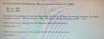 You wish to test the following claim (Ha) at a significance level of a = 0.001.
H : μ = 59.1
H : μ = 59.1
You believe the population is normally distributed, but you do not know the standard deviation. You obtain
a sample of size n = 83 with a mean of M = 61.2 and a standard deviation of SD = 11.5.
What is the critical value for this test? (Round to three decimal places.)
Critical value =
What is the test statistic for this sample? (Round to three decimal places.)
Test statistic =