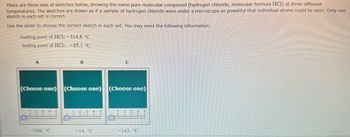 There are three sets of sketches below, showing the same pure molecular compound (hydrogen chloride, molecular formula HCl) at three different
temperatures. The sketches are drawn as if a sample of hydrogen chloride were under a microscope so powerful that individual atoms could be seen. Only one
sketch in each set is correct.
Use the slider to choose the correct sketch in each set. You may need the following information:
melting point of HCI: -114.8 °C
boiling point of HC1: -85.1 °C
A
B
C
(Choose one) (Choose one) (Choose one)
3
-106. °C
-14. °C
143. °C