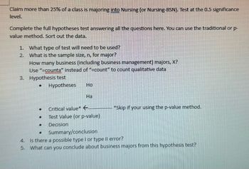 Claim more than 25% of a class is majoring into Nursing (or Nursing-BSN). Test at the 0.5 significance
level.
Complete the full hypotheses test answering all the questions here. You can use the traditional or p-
value method. Sort out the data.
1. What type of test will need to be used?
2.
What is the sample size, n, for major?
How many business (including business management) majors, X?
Use "=counta" instead of "=count" to count qualitative data
3. Hypothesis test
.
.
•
Hypotheses
•
Ho
Ha
Critical value* ←
Test Value (or p-value)
Decision
*Skip if your using the p-value method.
Summary/conclusion
4. Is there a possible type I or type II error?
5. What can you conclude about business majors from this hypothesis test?