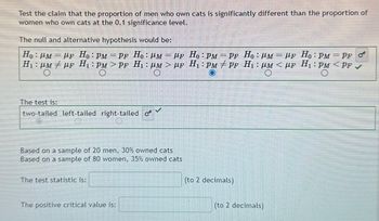 Test the claim that the proportion of men who own cats is significantly different than the proportion of
women who own cats at the 0.1 significance level.
The null and alternative hypothesis would be:
=
Ho: PM = μF Ho: PM =PF Ho: M = μF Ho: PM = PF Ho: M
H₁: μM ‡µF H₁: PM>PF H₁₂ : µM > µF H₁: PM/PF H₁: µM < µF H₁: PM <PF
LF Ho: PM
PF O
The test is:
two-tailed left-tailed right-tailed o
V
Based on a sample of 20 men, 30% owned cats
Based on a sample of 80 women, 35% owned cats
The test statistic is:
The positive critical value is:
(to 2 decimals)
(to 2 decimals)