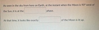 As seen in the sky from here on Earth, at the instant when the Moon is 90° west of
the Sun, it is at the
phase.
At that time, it looks like exactly
of the Moon is lit up.