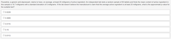Fluoxetine, a generic anti-depressant, claims to have, on average, at least 20 milligrams of active ingredient. An independent lab tests a random sample of 80 tablets and finds the mean content of active ingredient in
this sample is 18.7 milligrams with a standard deviation of 5 milligrams. If the lab doesn't believe the manufacturer's claim that the average active ingredient is at least 20 milligrams, what is the approximate p-value for
the suitable test?
O 0.0226
O 0.4885
O 0.5115
O 0.15
O 0.0113