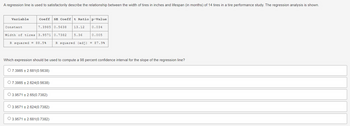 A regression line is used to satisfactorily describe the relationship between the width of tires in inches and lifespan (in months) of 14 tires in a tire performance study. The regression analysis is shown.
Variable
Constant
Coeff SE Coefft Ratio p-Value
7.3985 0.5638 13.12
Width of tires 3.9571
3.9571 0.7382
R squared = 88.5%
O 7.3985 ± 2.624(0.5638)
O 3.9571±2.65(0.7382)
O 3.9571±2.624(0.7382)
5.36
Which expression should be used to compute a 98 percent confidence interval for the slope of the regression line?
O 7.3985 +2.681(0.5638)
O 3.9571 +2.681(0.7382)
0.034
0.005
R squared (adj) = 87.9%
