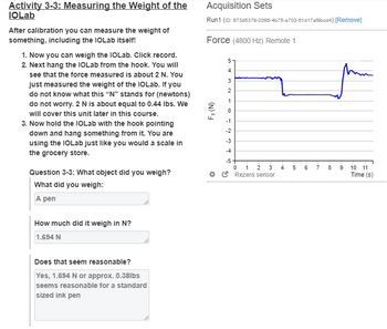 Activity 3-3: Measuring the Weight of the
IOLab
After calibration you can measure the weight of
something, including the IOLab itself!
1. Now you can weigh the IOLab. Click record.
2. Next hang the IOLab from the hook. You will
see that the force measured is about 2 N. You
just measured the weight of the IOLab. If you
do not know what this "N" stands for (newtons)
do not worry. 2 N is about equal to 0.44 lbs. We
will cover this unit later in this course.
3. Now hold the IOLab with the hook pointing
down and hang something from it. You are
using the IOLab just like you would a scale in
the grocery store.
Question 3-3: What object did you weigh?
What did you weigh:
A pen
How much did it weigh in N?
1.694 N
Acquisition Sets
Run1 (ID: 673d5379-0366-4b75-a703-51d17af8bcd4) [Remove]
Force (4800 Hz) Remote 1
Fy (N)
5
4
3
2
1
0
-1
-2
-3
-4
-5
3 4
0 1 2
Rezero sensor
60
6
7
8
9
10 11
Time (s)
Does that seem reasonable?
Yes, 1.694 N or approx. 0.38lbs
seems reasonable for a standard
sized ink pen