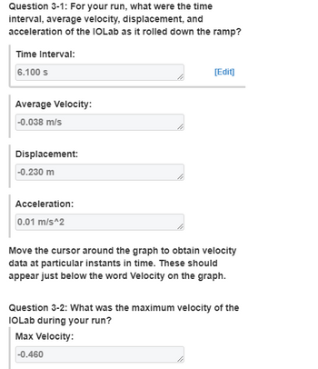 Question 3-1: For your run, what were the time
interval, average velocity, displacement, and
acceleration of the IOLab as it rolled down the ramp?
Time Interval:
6.100 s
[Edit]
Average Velocity:
-0.038 m/s
Displacement:
-0.230 m
Acceleration:
0.01 m/s^2
Move the cursor around the graph to obtain velocity
data at particular instants in time. These should
appear just below the word Velocity on the graph.
Question 3-2: What was the maximum velocity of the
IOLab during your run?
Max Velocity:
-0.460