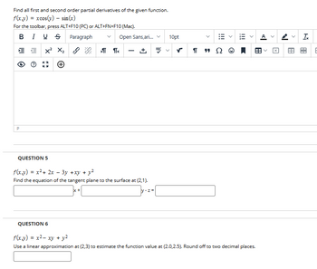 Find all first and second order partial derivatives of the given function.
f(x,y) =xcos(y)
sin(x)
For the toolbar, press ALT+F10 (PC) or ALT+FN+F10 (Mac).
BIUS
=
P
+
Paragraph
Open Sans,ari...
10pt
>11<
ABC
-
く ✓
QUESTION 5
+ y2
f(x,y) = x²+2x-3y +xy +
Find the equation of the tangent plane to the surface at (2,1).
x +
]y-z=[
99 Ω
!!!
>
>
<|
>
A
<
<
Ix
A
88
QUESTION 6
f(x,y) = x²- xy + y2
Use a linear approximation at (2,3) to estimate the function value at (2.0,2.5). Round off to two decimal places.
E