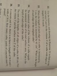 ### Mathematics Exercises

**32.** Use the formulas and drawings in Exercise 31 to find (a) the total area and (b) the volume of a cube with edges of length 5.3 ft each. 

---

**33.** When the length of each edge of a cube is increased by 1 cm, the volume is increased by 61 cm³. What is the length of each edge of the original cube?

---

**34.** The numerical value of the volume of a cube equals the numerical value of its total surface area. What is the length of each edge of the cube?

---

**35.** The sum of the lengths of all edges of a cube is 60 cm. Find the volume \( V \) and the surface area \( S \) of the cube.

---

**36.** A concrete pad 4 in. thick is to have a length of 36 ft and a width of 30 ft. How many cubic yards of concrete must be poured?

---

These exercises are designed to help students apply mathematical formulas related to the properties of cubes in practical contexts. Students will practice calculating total area, volume, and relationships between the dimensions of cubes, reinforcing their understanding of geometry and measurement.

**Note:** For Exercise 32, refer to Exercise 31 for specific formulas and drawing references which are necessary to solve the problem.

**Graph/Diagram Explanation:** 
While the problem set currently does not include any graphs or diagrams, it is important for students to visualize geometric problems. Diagrams showing cubes and their properties, such as edge length, volume, and surface area, can greatly aid in understanding.