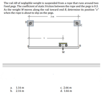 The rail AB of negligible weight is suspended from a rope that runs around two
fixed pegs. The coefficient of static friction between the rope and the pegs is 0.3.
As the weight W moves along the rail toward end B, determine its position “x"
when the rope is about to slip on the pegs.
3 m
D
B
с. 2.66 m
d. 1.66 m
a.
1.16 m
b. 2.16 m
