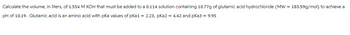 Calculate the volume, in liters, of 1.554 M KOH that must be added to a 0.114 solution containing 10.77g of glutamic acid hydrochloride (MW = 183.59g/mol) to achieve a
pH of 10.19. Glutamic acid is an amino acid with pka values of pka1 = 2.23, pka2 = 4.42 and pka3 = 9.95