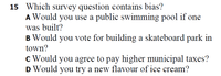 15 Which survey question contains bias?
A Would you use a public swimming pool if one
was built?
B Would you vote for building a skateboard park in
town?
c Would you agree to pay higher municipal taxes?
D Would you try a new flavour of ice cream?
