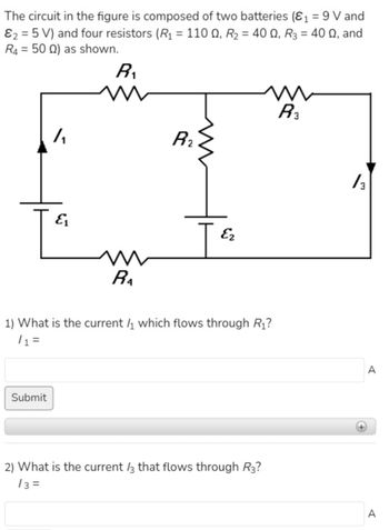 The circuit in the figure is composed of two batteries (₁ = 9 V and
&₂ = 5 V) and four resistors (R₁ = 1100, R₂ = 40 Q₁ R3 = 400, and
R4 = 500) as shown.
/₁
Submit
&₁
R₁
m
m
R₁
R₂
Ez
m
R3
1) What is the current which flows through R₁?
/1 =
2) What is the current /3 that flows through R3?
13=
/3
A
A