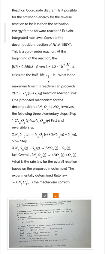 Reaction Coordinate diagram: Is it possible
for the activation energy for the reverse
reaction to be less than the activation
energy for the forward reaction? Explain.
Integrated rate laws: Consider the
decomposition reaction of HI at 150°C.
This is a zero - order reaction. At the
beginning of the reaction, the
-4 M
[HI] = 0.250M. Given k = 1.2 x 10 a.
S
calculate the half-life, t₁.b. What is the
2
maximum time this reaction can proceed?
2HI → H₂(g) + 1₂ (g) Reaction Mechanisms:
2
One proposed mechanism for the
decomposition of N2O5 to NO₂ involves
the following three elementary steps: Step
12N₂O(g)harrNO(g) Fast and
5
reversible Step
2, NO(g)
4 10
Slow Step
→
4 10
N₂O3(g) + 2NO₂(g) + O₂(g),
2
3, N₂O₂(g) + O₂(g) → 2NO₂(g) + O₂(g),
2
3
Will 140
fast Overall, 2N₂O(g) → 4NO₂(g) + O₂ (g)
5
2
What is the rate law for the overall reaction
based on the proposed mechanism? The
experimentally determined Rate law
= K[NO], is the mechanism correct?
2 5
Ć
4. Reaction Coordinate diagram: Is it possible for tre activation energy for the reverse
reaction to be less than the activation energy for the forward reaction? Explain.
5. Integrated rate laws: Consider the decomposition reaction of HI at 150 °C. This is a
zero-order reaction. At the beginning of the reaction, the [HI] -0.250M. Given k = 1.2 x 10
Mis
a calculate the half-lide. te
b. What is the maximum time this reaction can proceed?
2H1 H₂ (g) lig).
6. Reaction Mechanisms: One proposed mesranism for the decomposition of NO to NO₂
involves the following thros elementary steps:
Step 1
Fast and reversible
2N,Ogla) NaOide
Slow
fast
Step 2 N₂Oolg) N₂O₂(g) + 2NO(g) + Os(g)
Step 3 NyOsig) + Osig)-2NO(g) +0g)
Overall
2N-Os9) 4NO₂(g) + Ogle:
What is the rate law for the overall reaction cosed or the proposed mechanism?
The experimentally determined Rate law = KIN₂O), is the mechanism correct?