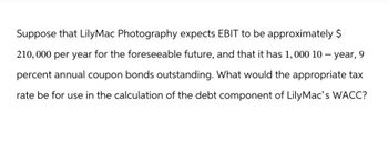 Suppose that LilyMac Photography expects EBIT to be approximately $
210,000 per year for the foreseeable future, and that it has 1, 000 10-year, 9
percent annual coupon bonds outstanding. What would the appropriate tax
rate be for use in the calculation of the debt component of Lily Mac's WACC?