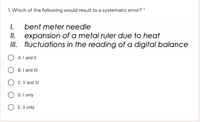 1. Which of the following would result to a systematic error? *
I.
expansion of a metal ruler due to heat
II. fluctuations in the reading of a digital balance
bent meter needle
I.
A. I and II
B. I and III
C. Il and II
D. I only
E. Il only
