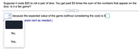 Suppose it costs $20 to roll a pair of dice. You get paid $3 times the sum of the numbers that appear on the
dice. Is it a fair game?
... ..
because the expected value of the game (without considering the cost) is $
arest cent as needed.)
No,
Yes,
