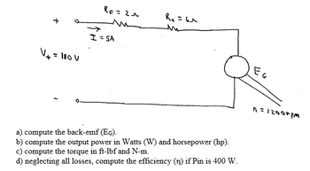 ### Educational Content on Electric Circuits

#### Diagram Explanation

The diagram represents a simple electric motor circuit. Here's a detailed breakdown:

- **Voltage Source (\( V_t \))**: The circuit is powered by a voltage source of 110 volts.
  
- **Resistance (\( R_F \) and \( R_A \))**: The circuit includes a field resistance (\( R_F \)) of 2 ohms and an armature resistance (\( R_A \)) of 6 ohms.

- **Current (\( I \))**: A current of 5 amperes flows through the circuit.

- **Back EMF (\( E_g \))**: This is the electromotive force generated by the motor, denoted as \( E_g \).

- **Motor Speed**: The motor operates at a speed of 1200 revolutions per minute (rpm).

#### Problem Statements

a) **Compute the Back-EMF (\( E_g \))**.

b) **Compute the Output Power**:
   - In Watts (W)
   - In Horsepower (hp)

c) **Compute the Torque**:
   - In foot-pounds-force (ft-lbf)
   - In Newton-meters (N-m)

d) **Compute the Efficiency (\( \eta \))**:
   - Given that the input power (\( P_{\text{in}} \)) is 400 Watts, compute the efficiency, neglecting all losses.

This educational content highlights fundamental concepts of electric circuits, particularly focusing on calculating back electromotive force, output power, torque, and efficiency of a motor. These computations are essential for understanding and designing efficient electric motors.