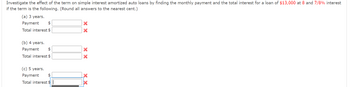 ### Loan Term Impact on Amortized Auto Loans

Explore how the duration of a loan influences simple interest amortized auto loans by calculating the monthly payment and total interest for a $13,000 loan at an interest rate of 8 and 7/8%. Ensure all answers are rounded to the nearest cent.

#### Loan Term Scenarios:

(a) **3 Years**
- **Monthly Payment:** $ ________ [Incorrect]
- **Total Interest:** $ ________ [Incorrect]

(b) **4 Years**
- **Monthly Payment:** $ ________ [Incorrect]
- **Total Interest:** $ ________ [Incorrect]

(c) **5 Years**
- **Monthly Payment:** $ ________ [Incorrect]
- **Total Interest:** $ ________ [Incorrect]

Note: The red text "Incorrect" indicates that the answers provided are not accurate and need to be recalculated.