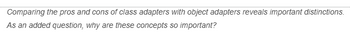 Comparing the pros and cons of class adapters with object adapters reveals important distinctions.
As an added question, why are these concepts so important?