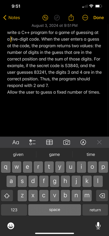 9:51
< Notes
Done
August 3, 2024 at 9:51PM
write a C++ program for a game of guessing at
a five-digit code. When the user enters a guess
at the code, the program returns two values: the
number of digits in the guess that are in the
correct position and the sum of those digits. For
example, if the secret code is 53840, and the
user guesses 83241, the digits 3 and 4 are in the
correct position. Thus, the program should
respond with 2 and 7.
Allow the user to guess a fixed number of times.
Αα
given
Х
game
time
이
W ve
r
y น
О ☐ p
a
S
df
ghj
k
N
☑
C
V
bnm
☑
123
space
return