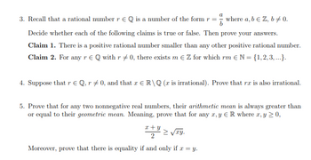 3. Recall that a rational number r EQ is a number of the form r =
where a, b & Z, b +0.
Decide whether each of the following claims is true or false. Then prove your answers.
Claim 1. There is a positive rational number smaller than any other positive rational number.
Claim 2. For any r € Q with r = 0, there exists m € Z for which rm € N = {1,2,3, ...}.
4. Suppose that r € Q, r‡ 0, and that x € R\Q (x is irrational). Prove that rx is also irrational.
5. Prove that for any two nonnegative real numbers, their arithmetic mean is always greater than
or equal to their geometric mean. Meaning, prove that for any x,y ER where x, y ≥ 0,
x+y
2
Σvry.
Moreover, prove that there is equality if and only if x = y.