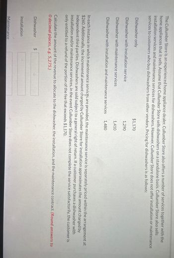 The Cullumber Store is an experienced home appliance dealer. Cullumber Store also offers a number of services together with the
home appliances that it sells. Assume that Cullumber Store sells dishwashers on a standalone basis. Cullumber Store also sells
installation services and maintenance services for dishwashers. However, Cullumber Store does not offer installation or maintenance
services to customers who buy dishwashers from other vendors. Pricing for dishwashers is as follows:
Dishwasher only
Dishwasher with installation service
Dishwasher with maintenance services
Dishwasher with installation and maintenance services
Dishwasher
Installation
$1,170
In each instance in which maintenance services are provided, the maintenance service is separately priced within the arrangement at
$260. Additionally, the incremental amount charged by Cullumber Store for installation approximates the amount charged by
independent third parties. Dishwashers are sold subject to a general right of return. If a customer purchases a dishwasher with
installation and/or maintenance services, in the event Cullumber Store does not complete the service satisfactorily, the customer is
only entitled to a refund of the portion of the fee that exceeds $1,170.
Maintenance
1,290
Calculate the amount of the revenue to allocate to the dishwasher, the installation, and the maintenance contract. (Round answers to
O decimal places, e.g. 5,275.)
$
1,410
1,480