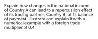 Explain how changes in the national income
of Country A can lead to a repercussion effect
of its trading partner, Country B, of its balance
of payment. Illustrate and explain it with a
numerical example with a foreign trade
multiplier of 0.4.
