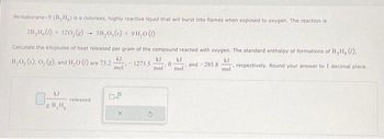 Pentaborane-9 (B,H,) is a colorless, highly reactive liquid that will burst into flames when exposed to oxygen. The reaction is
2B,H,()+ 120,(e)- SB₂0,()+ 9H₂0 (1)
Calculate the kilojoules of heat released per gram of the compound reacted with oxygen. The standard enthalpy of formations of B, H, (!),
kJ
B,0, (s), O, (g), and H₂O () are 73.2 -
-1273.5
and-285.8
mol
kJ
gB₂H,
released
0.2
X
kJ
mol
0
kJ
mol
kJ
mol
, respectively. Round your answer to 1 decimal place.