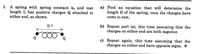 1. A spring with spring constant ks and rest
length L has positive charges Q attached to
either end, as shown.
a) Find an equation that will determine the
length D of the spring, once the charges have
come to rest.
D?
b) Repeat part (a), this time assuming that the
charges on either end are both negative.
c) Repeat again, this time assuming that the
charges on either end have opposite signs. *
