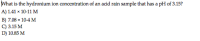 What is the hydronium ion concentration of an acid rain sample that has a pH of 3.15?
A) 1.41 x 10-11 M
B) 7.08 x 10-4 M
C) 3.15 M
D) 10.85 M
