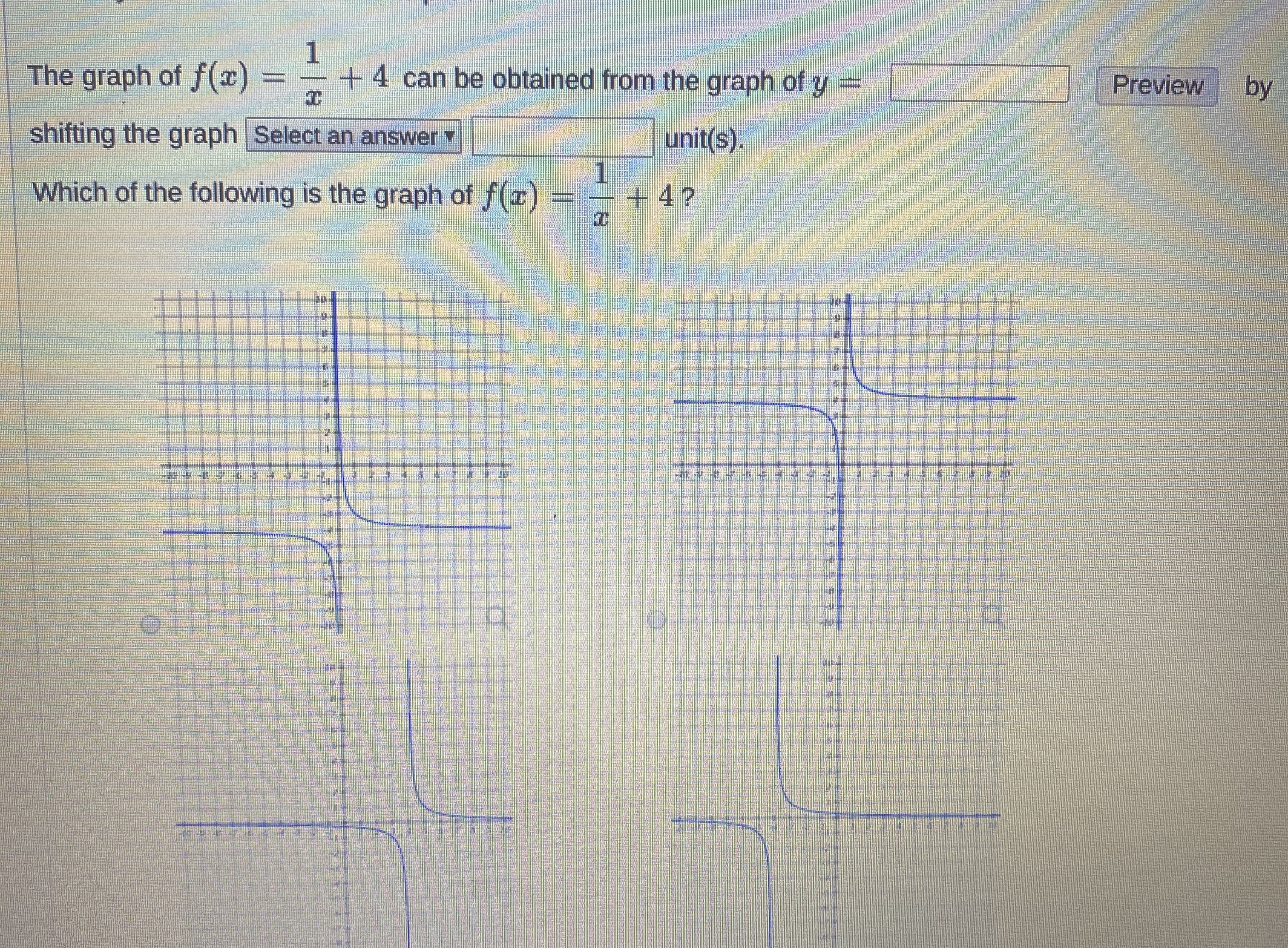 The graph of f(x)
+4 can be obtained from the graph of y =
A Preview by
shifting the graph Select an answer
unit(s).
1
+4?
Which of the following is the graph of f(x)

