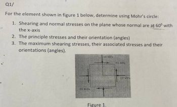 Q1/
For the element shown in figure 1 below, determine using Mohr's circle:
1. Shearing and normal stresses on the plane whose normal are at 60° with
the x-axis
2. The principle stresses and their orientation (angles)
3. The maximum shearing stresses, their associated stresses and their
orientations (angles).
20 MPa
10 MPa
Figure 1.
20 MPa
10 MPa