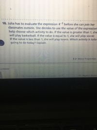 10. Julia has to evaluate the expression 43 before she can join her
classmates outside. She decides to use the value of the expression
help choose which activity to do. If the value is greater than 1, she
will play basketball. If the value is equal to 1, she will play soccer.
If the value is less than 1, she will play tennis. Which activity is Julia
going to do today? Explain.
1-7 More Properties
11 You are.given the cxpress.on
12. Higher Order
