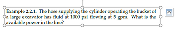 C
Example 2.2.1. The hose supplying the cylinder operating the bucket of
Oa large excavator has fluid at 1000 psi flowing at 5 gpm. What is the
available power in the line?