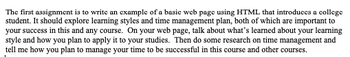The first assignment is to write an example of a basic web page using HTML that introduces a college
student. It should explore learning styles and time management plan, both of which are important to
your success in this and any course. On your web page, talk about what's learned about your learning
style and how you plan to apply it to your studies. Then do some research on time management and
tell me how you plan to manage your time to be successful in this course and other courses.