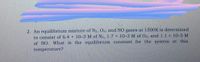 2. An equilibrium mixture of N2, O2, and NO gases at 1500K is determined
to consist of 6.4 x 10-3 M of N2, 1.7 x 10-3 M of O2, and 1.1 × 10-5 M
of NO. What is the equilibrium constant for the system at this
temperature?
